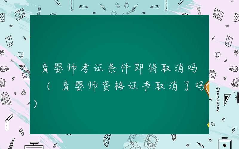 育婴师考证条件即将取消吗 (育婴师资格证书取消了吗)